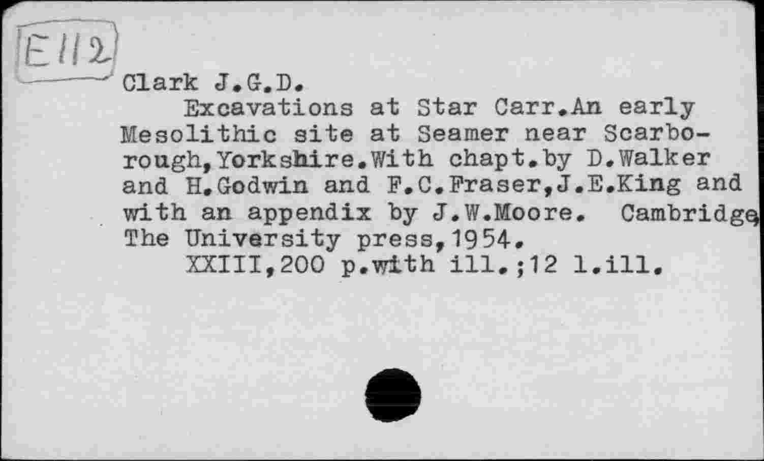 ﻿’Eil 2
4— --г Cl ark J . G. D .
Excavations at Star Carr.An early Mesolithic site at Seamer near Scarborough, York shire. With chapt.by D. Walker and H.Godwin and F.C.Fraser,J.E.King and with an appendix by J.W.Moore. Cambridg The University press,1954.
XXIII,200 p.with ill.;12 l.ill.